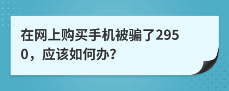 在网上购买手机被骗了2950，应该如何办？