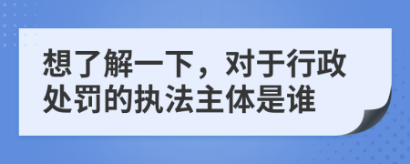 想了解一下，对于行政处罚的执法主体是谁