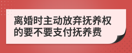 离婚时主动放弃抚养权的要不要支付抚养费