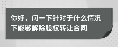 你好，问一下针对于什么情况下能够解除股权转让合同