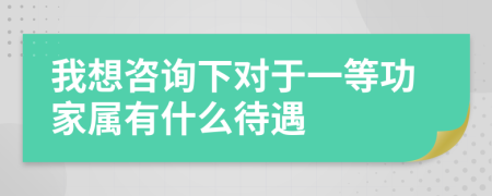 我想咨询下对于一等功家属有什么待遇