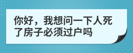 你好，我想问一下人死了房子必须过户吗