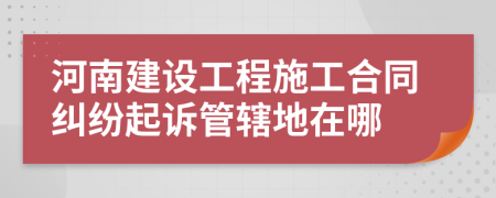 河南建设工程施工合同纠纷起诉管辖地在哪