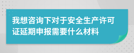 我想咨询下对于安全生产许可证延期申报需要什么材料
