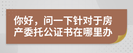 你好，问一下针对于房产委托公证书在哪里办