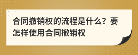 合同撤销权的流程是什么？要怎样使用合同撤销权