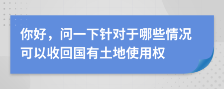 你好，问一下针对于哪些情况可以收回国有土地使用权