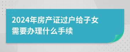 2024年房产证过户给子女需要办理什么手续