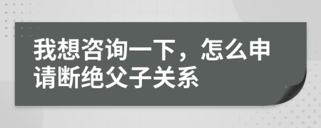 我想咨询一下，怎么申请断绝父子关系