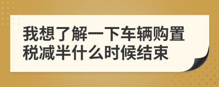 我想了解一下车辆购置税减半什么时候结束