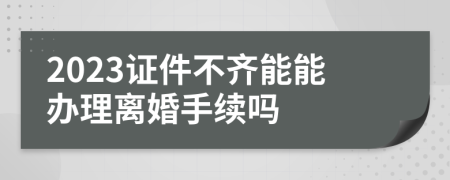 2023证件不齐能能办理离婚手续吗