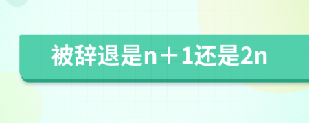 被辞退是n＋1还是2n