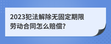 2023犯法解除无固定期限劳动合同怎么赔偿？