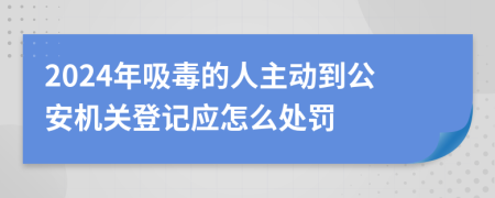 2024年吸毒的人主动到公安机关登记应怎么处罚