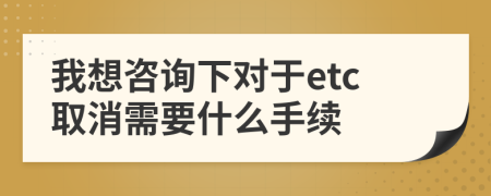 我想咨询下对于etc取消需要什么手续