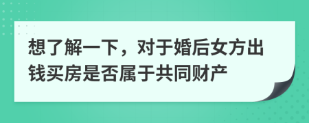 想了解一下，对于婚后女方出钱买房是否属于共同财产