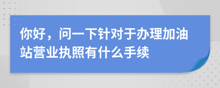 你好，问一下针对于办理加油站营业执照有什么手续