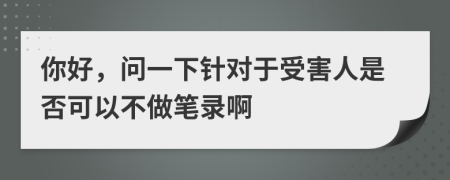 你好，问一下针对于受害人是否可以不做笔录啊