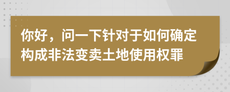 你好，问一下针对于如何确定构成非法变卖土地使用权罪