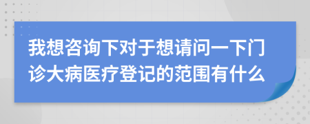 我想咨询下对于想请问一下门诊大病医疗登记的范围有什么