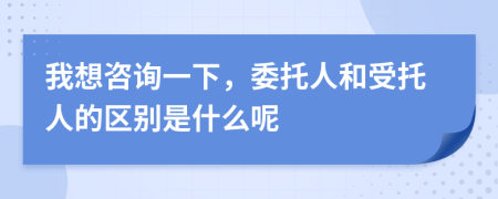 我想咨询一下，委托人和受托人的区别是什么呢