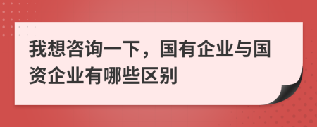 我想咨询一下，国有企业与国资企业有哪些区别