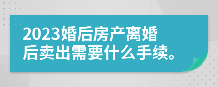 2023婚后房产离婚后卖出需要什么手续。