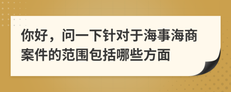 你好，问一下针对于海事海商案件的范围包括哪些方面