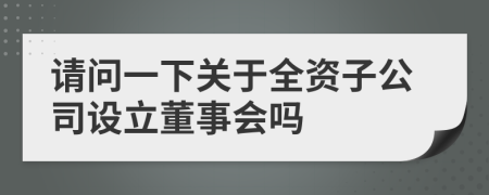 请问一下关于全资子公司设立董事会吗