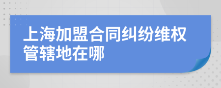 上海加盟合同纠纷维权管辖地在哪