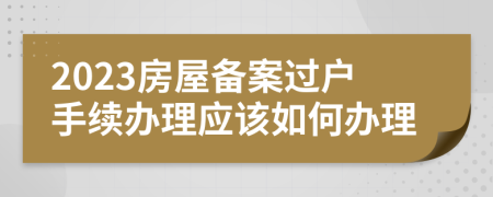 2023房屋备案过户手续办理应该如何办理