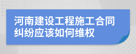 河南建设工程施工合同纠纷应该如何维权
