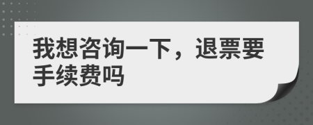 我想咨询一下，退票要手续费吗