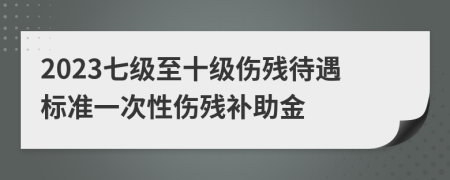 2023七级至十级伤残待遇标准一次性伤残补助金