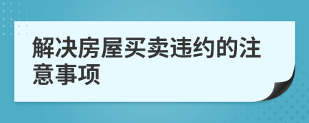 解决房屋买卖违约的注意事项