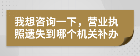 我想咨询一下，营业执照遗失到哪个机关补办