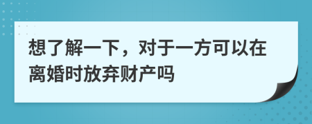想了解一下，对于一方可以在离婚时放弃财产吗