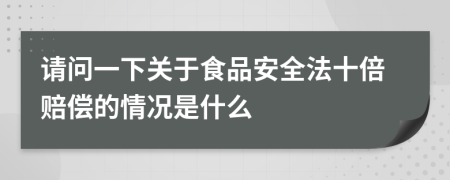 请问一下关于食品安全法十倍赔偿的情况是什么