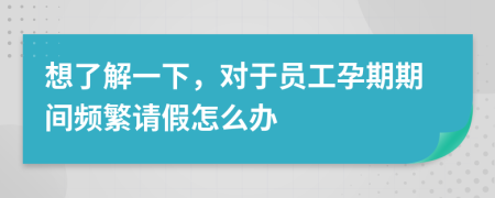 想了解一下，对于员工孕期期间频繁请假怎么办