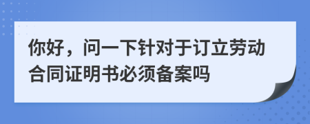 你好，问一下针对于订立劳动合同证明书必须备案吗