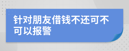 针对朋友借钱不还可不可以报警