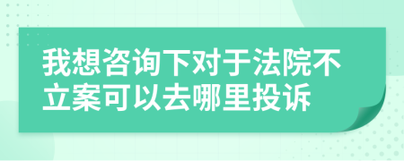 我想咨询下对于法院不立案可以去哪里投诉