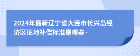 2024年最新辽宁省大连市长兴岛经济区征地补偿标准是哪些·