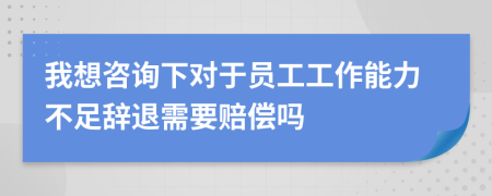 我想咨询下对于员工工作能力不足辞退需要赔偿吗