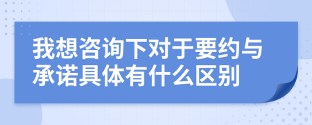 我想咨询下对于要约与承诺具体有什么区别