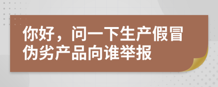 你好，问一下生产假冒伪劣产品向谁举报