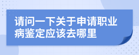 请问一下关于申请职业病鉴定应该去哪里