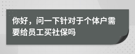 你好，问一下针对于个体户需要给员工买社保吗