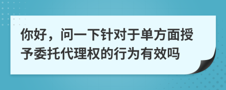 你好，问一下针对于单方面授予委托代理权的行为有效吗