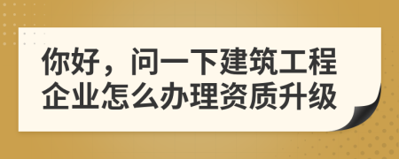 你好，问一下建筑工程企业怎么办理资质升级